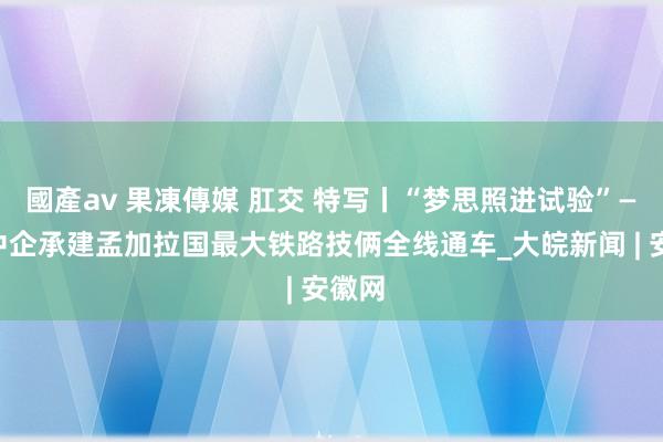 國產av 果凍傳媒 肛交 特写丨“梦思照进试验”——记中企承