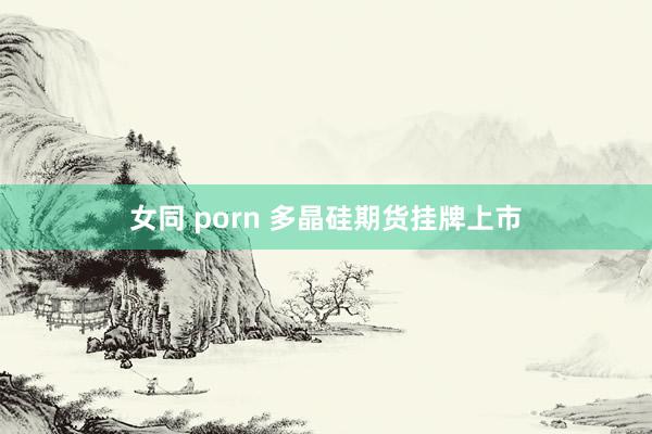 女同 porn 多晶硅期货挂牌上市