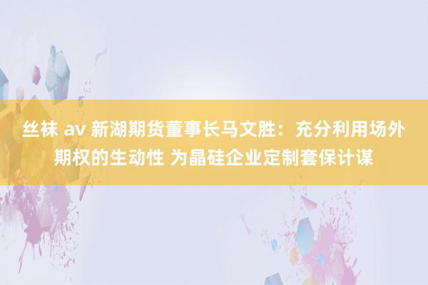 丝袜 av 新湖期货董事长马文胜：充分利用场外期权的生动性 