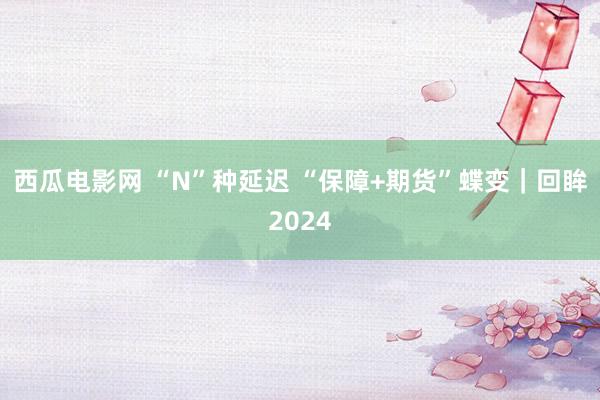 西瓜电影网 “N”种延迟 “保障+期货”蝶变｜回眸2024