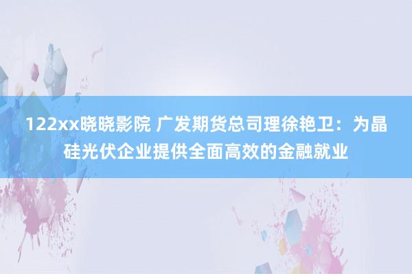 122xx晓晓影院 广发期货总司理徐艳卫：为晶硅光伏企业提供