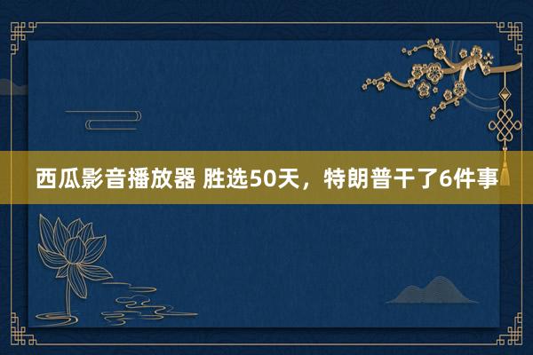 西瓜影音播放器 胜选50天，特朗普干了6件事