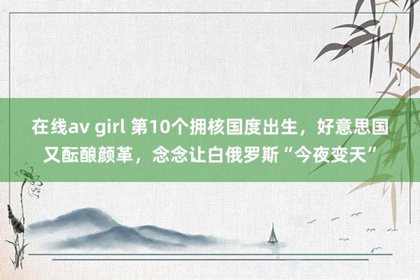 在线av girl 第10个拥核国度出生，好意思国又酝酿颜革