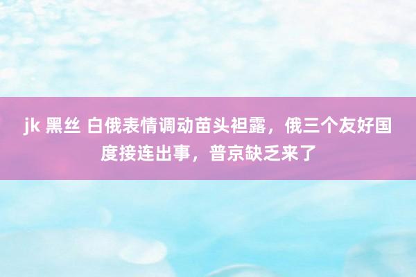 jk 黑丝 白俄表情调动苗头袒露，俄三个友好国度接连出事，普