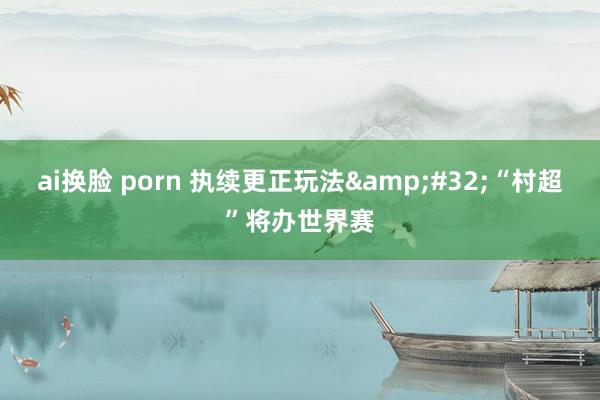 ai换脸 porn 执续更正玩法&#32;“村超”将