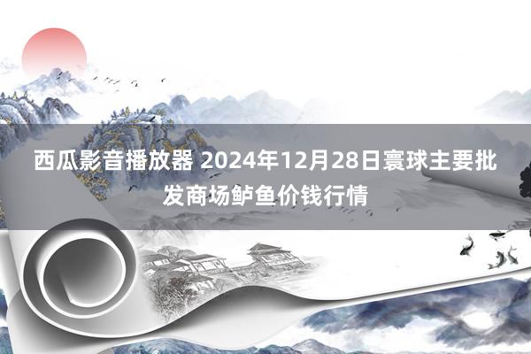 西瓜影音播放器 2024年12月28日寰球主要批发商场鲈鱼价