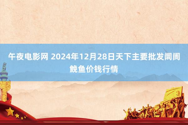 午夜电影网 2024年12月28日天下主要批发阛阓鮸鱼价钱行