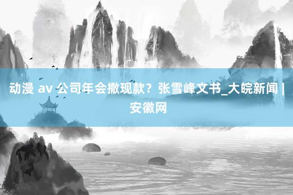 动漫 av 公司年会撒现款？张雪峰文书_大皖新闻 | 安徽网