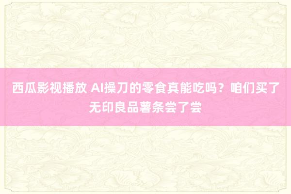 西瓜影视播放 AI操刀的零食真能吃吗？咱们买了无印良品薯条尝了尝