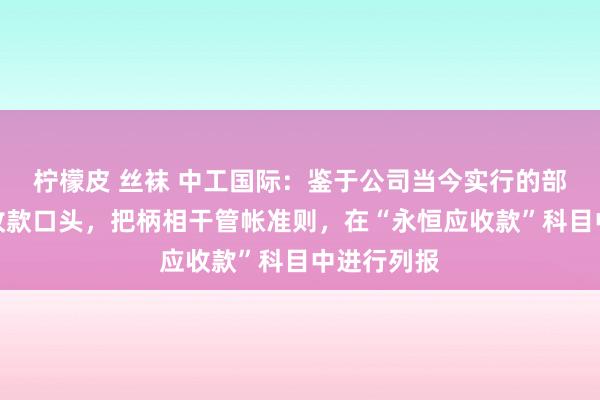 柠檬皮 丝袜 中工国际：鉴于公司当今实行的部分心气标收款口头，把柄相干管帐准则，在“永恒应收款”科目中进行列报