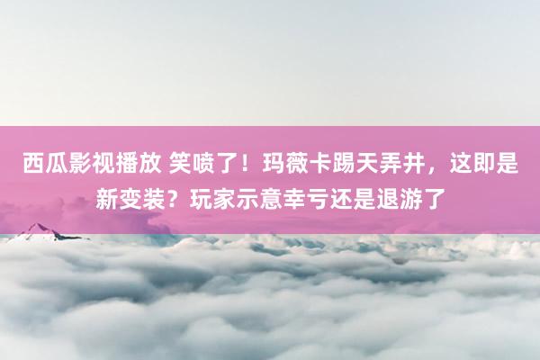 西瓜影视播放 笑喷了！玛薇卡踢天弄井，这即是新变装？玩家示意幸亏还是退游了