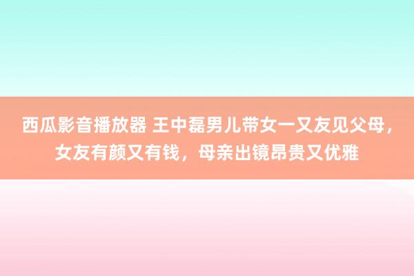 西瓜影音播放器 王中磊男儿带女一又友见父母，女友有颜又有钱，母亲出镜昂贵又优雅