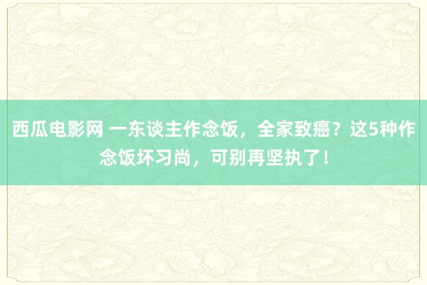 西瓜电影网 一东谈主作念饭，全家致癌？这5种作念饭坏习尚，可