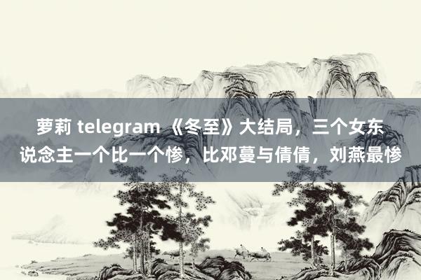 萝莉 telegram 《冬至》大结局，三个女东说念主一个比