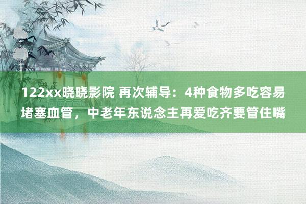 122xx晓晓影院 再次辅导：4种食物多吃容易堵塞血管，中老年东说念主再爱吃齐要管住嘴