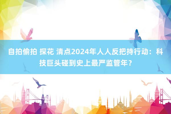 自拍偷拍 探花 清点2024年人人反把持行动：科技巨头碰到史上最严监管年？