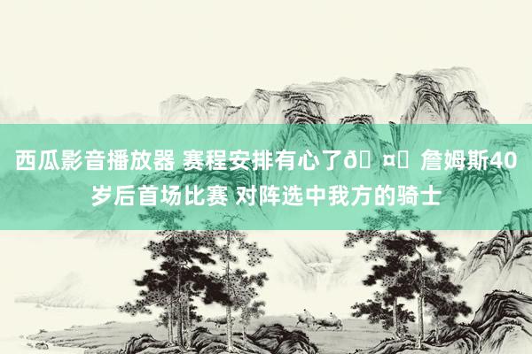 西瓜影音播放器 赛程安排有心了🤞詹姆斯40岁后首场比赛 对阵