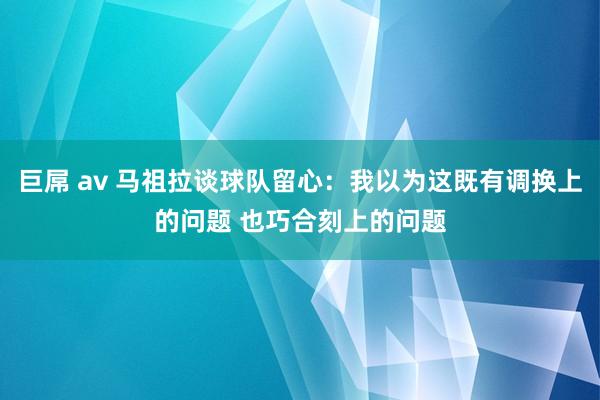 巨屌 av 马祖拉谈球队留心：我以为这既有调换上的问题 也巧合刻上的问题