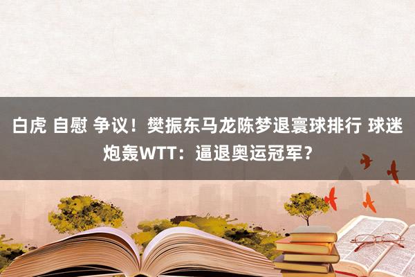 白虎 自慰 争议！樊振东马龙陈梦退寰球排行 球迷炮轰WTT：