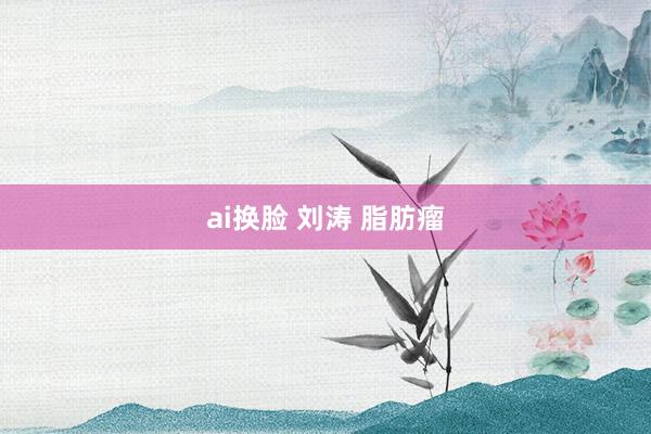 ai换脸 刘涛 脂肪瘤