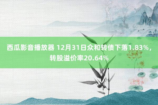 西瓜影音播放器 12月31日众和转债下落1.83%，转股溢价