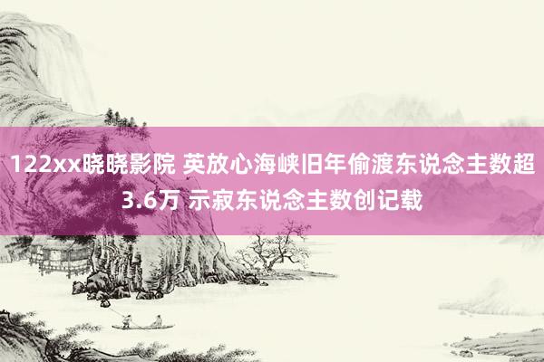 122xx晓晓影院 英放心海峡旧年偷渡东说念主数超3.6万 示寂东说念主数创记载