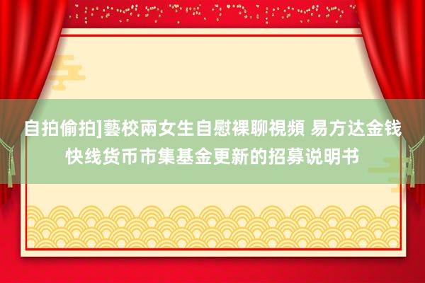 自拍偷拍]藝校兩女生自慰裸聊視頻 易方达金钱快线货币市集基金