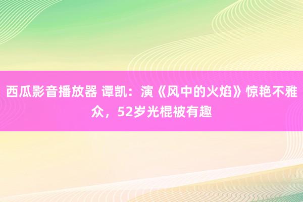 西瓜影音播放器 谭凯：演《风中的火焰》惊艳不雅众，52岁光棍被有趣