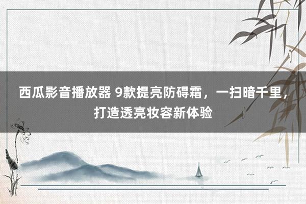 西瓜影音播放器 9款提亮防碍霜，一扫暗千里，打造透亮妆容新体验