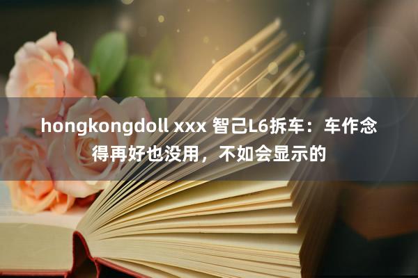 hongkongdoll xxx 智己L6拆车：车作念得再好也没用，不如会显示的