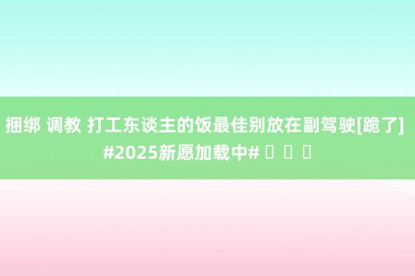 捆绑 调教 打工东谈主的饭最佳别放在副驾驶[跪了] #202