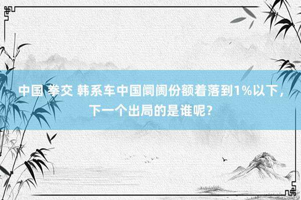 中国 拳交 韩系车中国阛阓份额着落到1%以下，下一个出局的是谁呢？