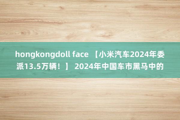 hongkongdoll face 【小米汽车2024年委派13.5万辆！】 2024年中国车市黑马中的