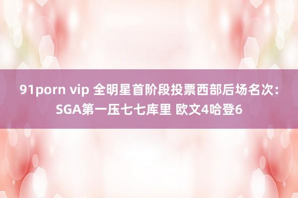 91porn vip 全明星首阶段投票西部后场名次：SGA第一压七七库里 欧文4哈登6