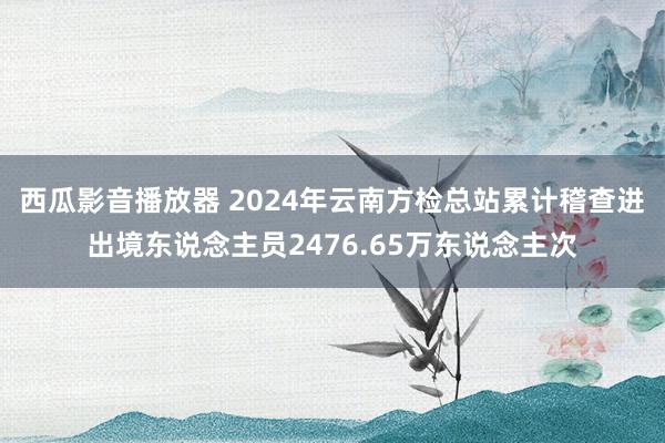 西瓜影音播放器 2024年云南方检总站累计稽查进出境东说念主员2476.65万东说念主次