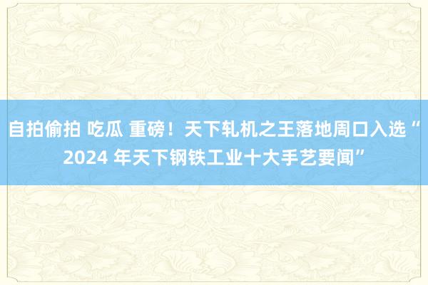 自拍偷拍 吃瓜 重磅！天下轧机之王落地周口入选“2024 年天下钢铁工业十大手艺要闻”