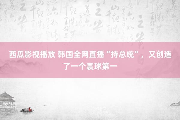 西瓜影视播放 韩国全网直播“持总统”，又创造了一个寰球第一