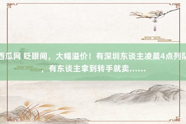 西瓜网 眨眼间，大幅溢价！有深圳东谈主凌晨4点列队，有东谈主