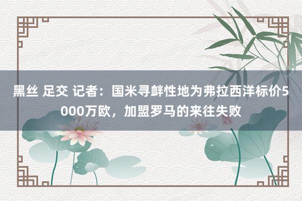 黑丝 足交 记者：国米寻衅性地为弗拉西洋标价5000万欧，加