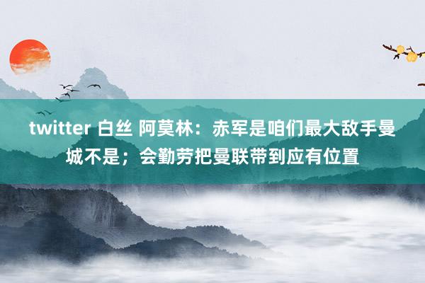 twitter 白丝 阿莫林：赤军是咱们最大敌手曼城不是；会勤劳把曼联带到应有位置