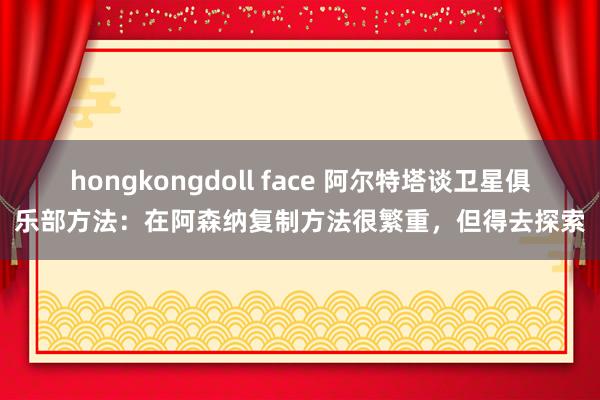 hongkongdoll face 阿尔特塔谈卫星俱乐部方法：在阿森纳复制方法很繁重，但得去探索