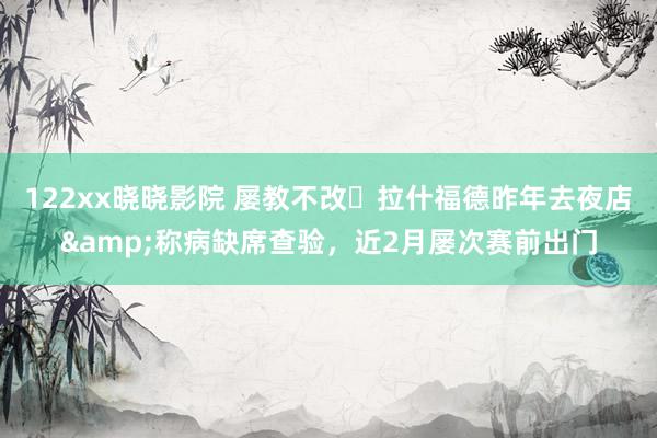 122xx晓晓影院 屡教不改❓拉什福德昨年去夜店&称病缺席查验，近2月屡次赛前出门