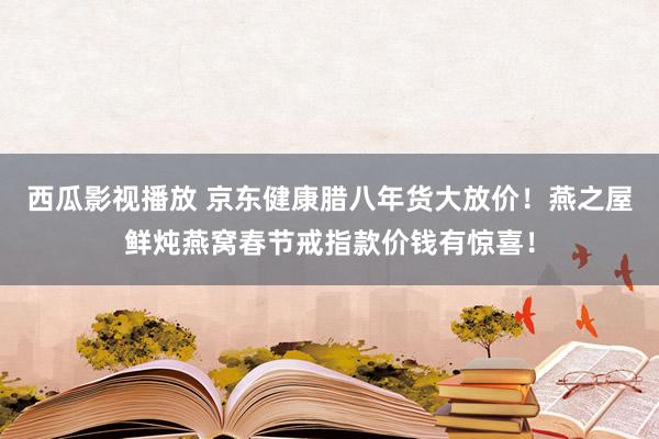 西瓜影视播放 京东健康腊八年货大放价！燕之屋鲜炖燕窝春节戒指