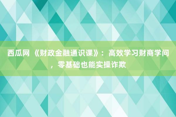 西瓜网 《财政金融通识课》：高效学习财商学问，零基础也能实操