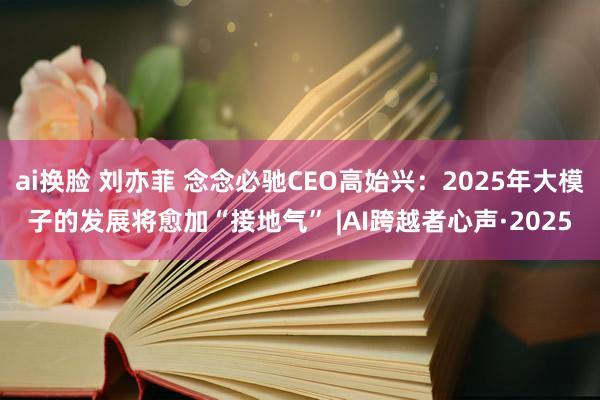 ai换脸 刘亦菲 念念必驰CEO高始兴：2025年大模子的发