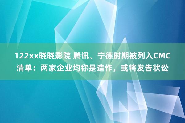 122xx晓晓影院 腾讯、宁德时期被列入CMC清单：两家企业