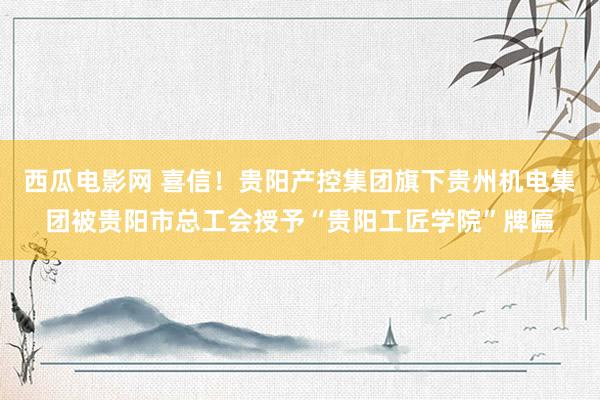 西瓜电影网 喜信！贵阳产控集团旗下贵州机电集团被贵阳市总工会