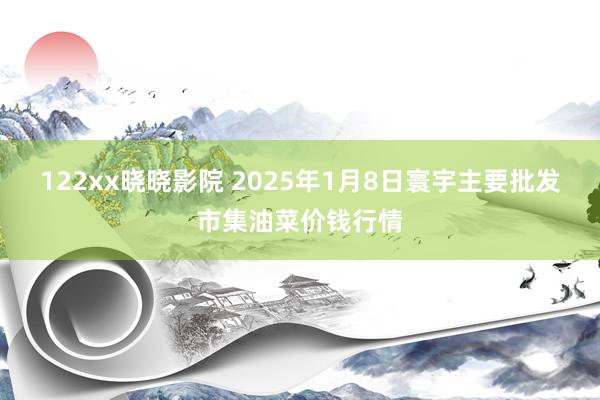 122xx晓晓影院 2025年1月8日寰宇主要批发市集油菜价