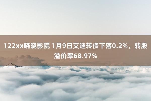 122xx晓晓影院 1月9日艾迪转债下落0.2%，转股溢价率