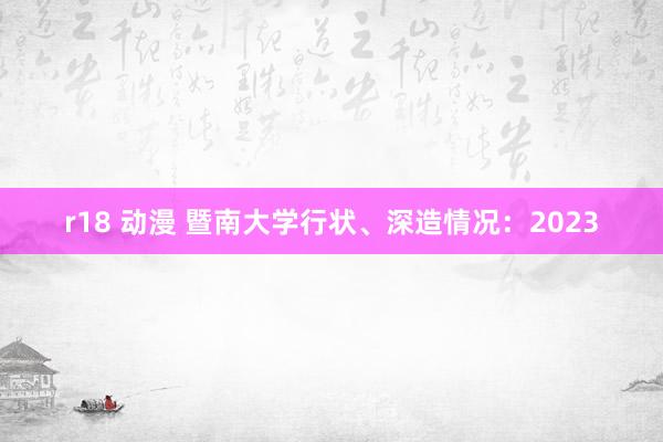 r18 动漫 暨南大学行状、深造情况：2023